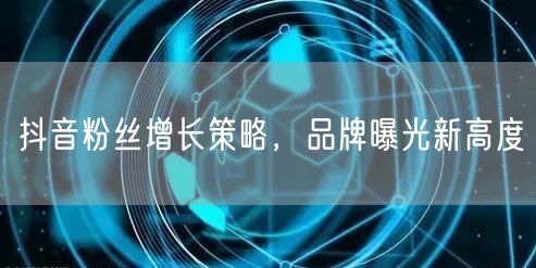 抖音粉丝增长策略，品牌曝光新高度
