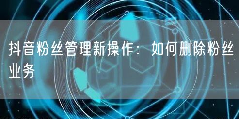 抖音粉丝管理新操作：如何删除粉丝业务