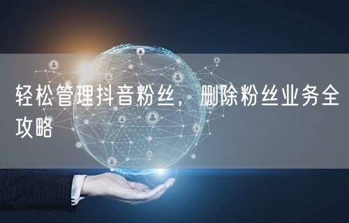 轻松管理抖音粉丝，删除粉丝业务全攻略
