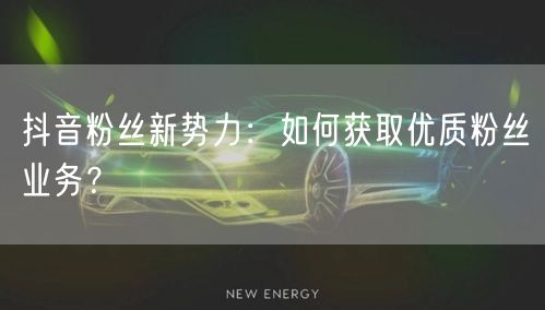 抖音粉丝新势力：如何获取优质粉丝业务？