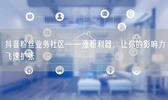 抖音粉丝业务社区——涨粉利器，让你的影响力飞速扩张