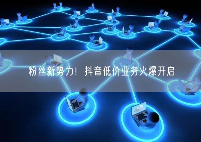 粉丝新势力！抖音低价业务火爆开启
