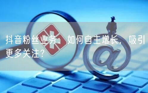 抖音粉丝业务：如何自主增长，吸引更多关注