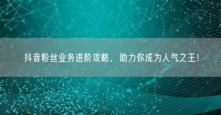 抖音粉丝业务进阶攻略，助力你成为人气之王！