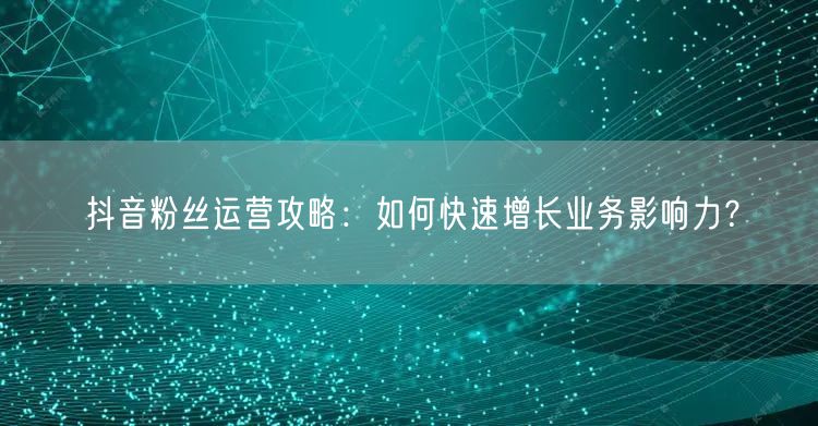 抖音粉丝运营攻略：如何快速增长业务影响力？