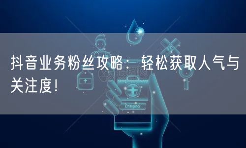 抖音业务粉丝攻略：轻松获取人气与关注度！