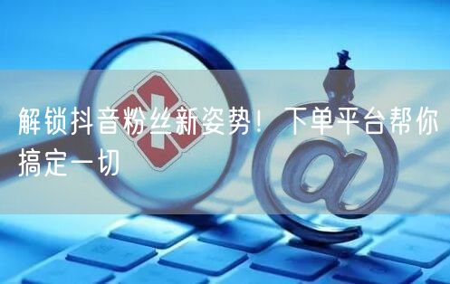 解锁抖音粉丝新姿势！下单平台帮你搞定一切