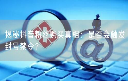 揭秘抖音粉丝购买真相：是否会触发封号禁令？