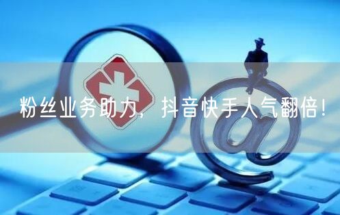 粉丝业务助力，抖音快手人气翻倍！