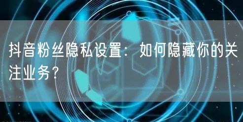 抖音粉丝隐私设置：如何隐藏你的关注业务？