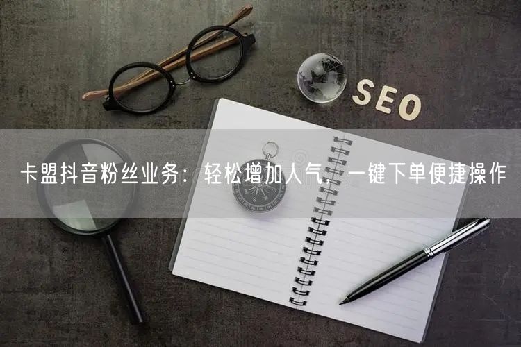 卡盟抖音粉丝业务：轻松增加人气，一键下单便捷操作