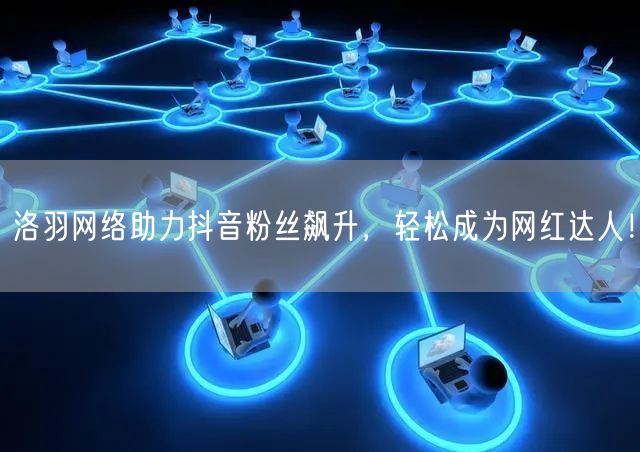 洛羽网络助力抖音粉丝飙升，轻松成为网红达人！