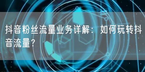 抖音粉丝流量业务详解：如何玩转抖音流量？