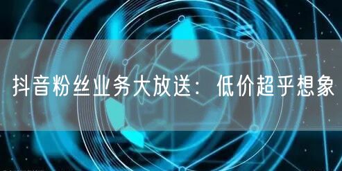 抖音粉丝业务大放送：低价超乎想象