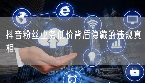 抖音粉丝业务低价背后隐藏的违规真相
