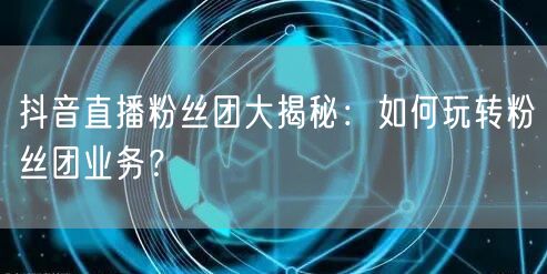 抖音直播粉丝团大揭秘：如何玩转粉丝团业务？