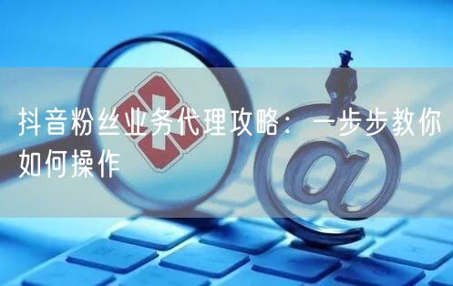 抖音粉丝业务代理攻略：一步步教你如何操作