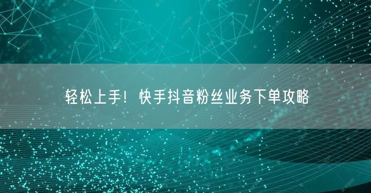 轻松上手！快手抖音粉丝业务下单攻略