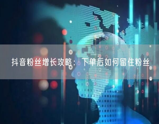 抖音粉丝增长攻略：下单后如何留住粉丝