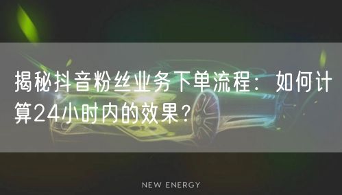 揭秘抖音粉丝业务下单流程：如何计算24小时内的效果？
