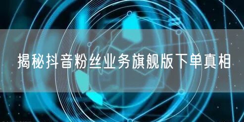 揭秘抖音粉丝业务旗舰版下单真相