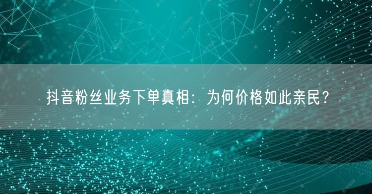 抖音粉丝业务下单真相：为何价格如此亲民？
