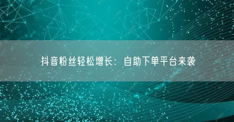 抖音粉丝轻松增长：自助下单平台来袭