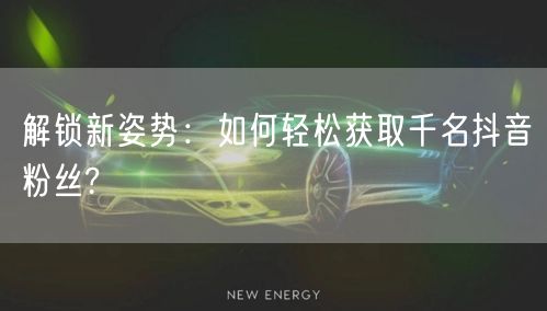 解锁新姿势：如何轻松获取千名抖音粉丝?
