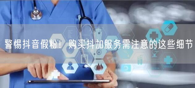 警惕抖音假粉！购买抖加服务需注意的这些细
