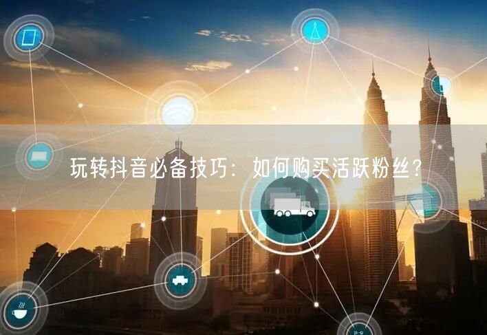 玩转抖音必备技巧：如何购买活跃粉丝？