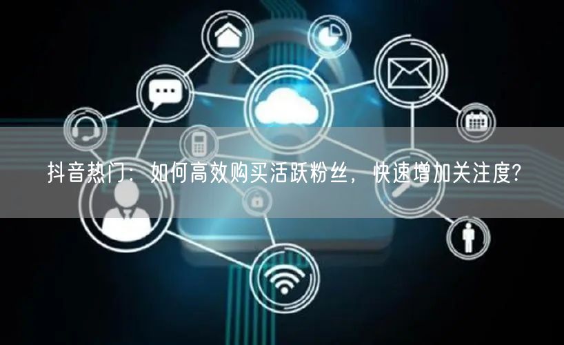 抖音热门：如何高效购买活跃粉丝，快速增加