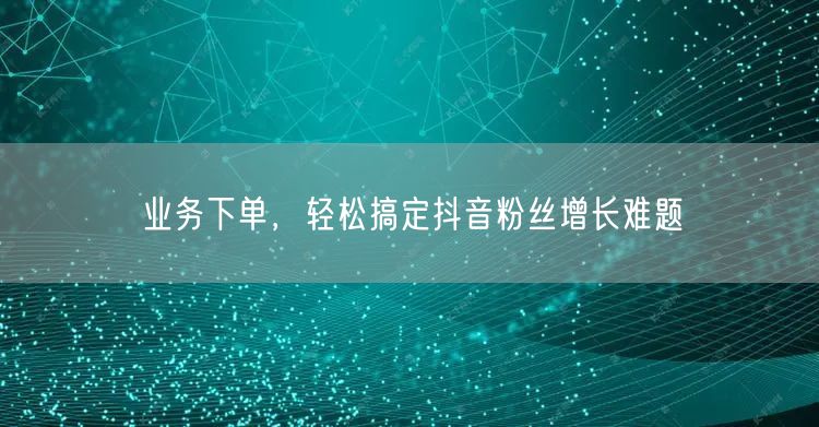 业务下单，轻松搞定抖音粉丝增长难题