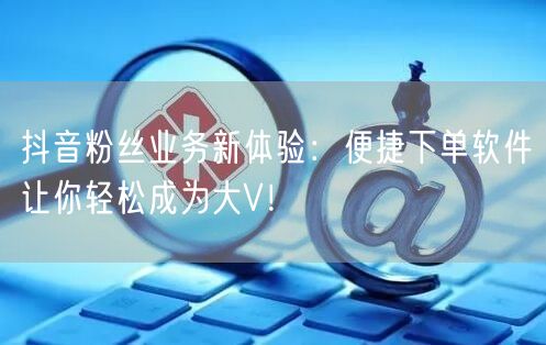 抖音粉丝业务新体验：便捷下单软件让你轻松成为大V！