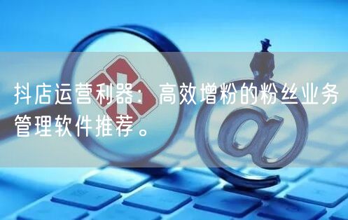 抖店运营利器：高效增粉的粉丝业务管理软件