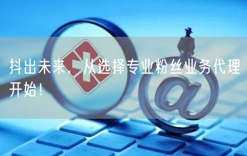抖出未来，从选择专业粉丝业务代理开始！