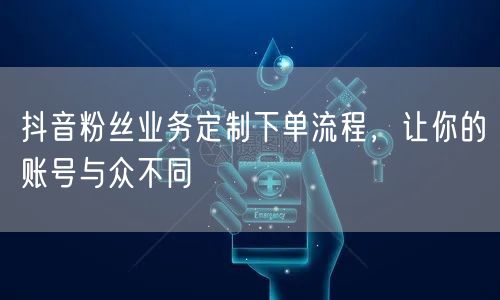 抖音粉丝业务定制下单流程，让你的账号与众