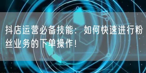 抖店运营必备技能：如何快速进行粉丝业务的下单操作！