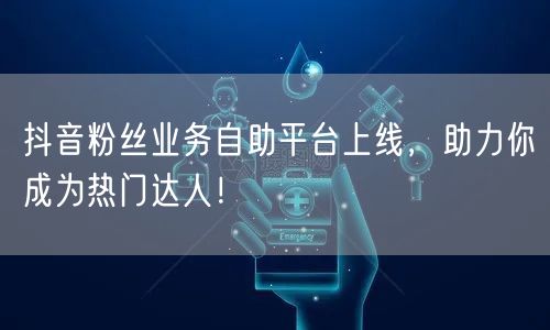 抖音粉丝业务自助平台上线，助力你成为热门达人！
