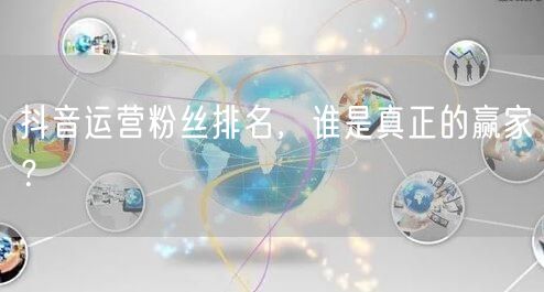 抖音运营粉丝排名，谁是真正的赢家？