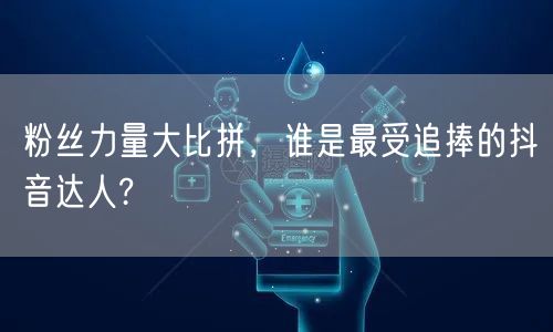 粉丝力量大比拼，谁是最受追捧的抖音达人?