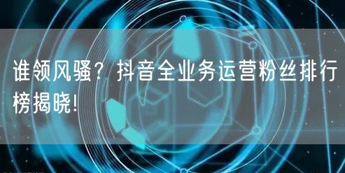 谁领风骚？抖音全业务运营粉丝排行榜揭晓!