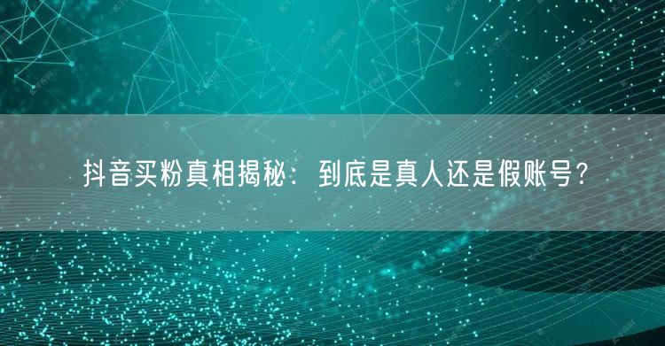 抖音买粉真相揭秘：到底是真人还是假账号？