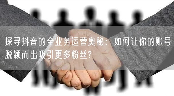 探寻抖音的全业务运营奥秘：如何让你的账号脱颖而出吸引更多粉丝