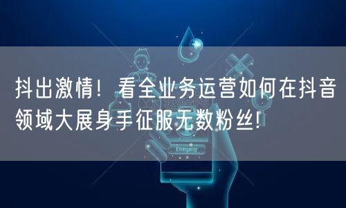 抖出激情！看全业务运营如何在抖音领域大展身手征服无数粉丝!