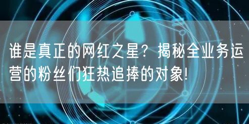 谁是真正的网红之星？揭秘全业务运营的粉丝们狂热追捧的对象!