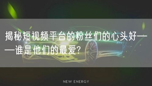 揭秘短视频平台的粉丝们的心头好——谁是他