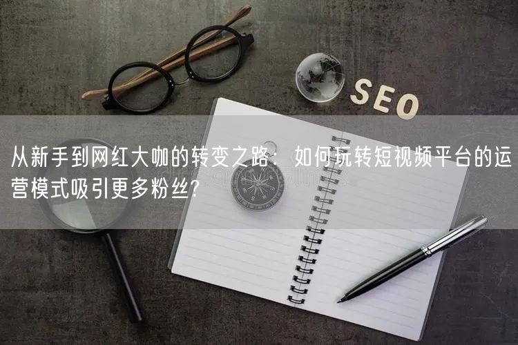 从新手到网红大咖的转变之路：如何玩转短视频平台的运营模式吸引