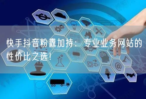快手抖音粉纛加持：专业业务网站的性价比之选！