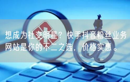 想成为社交明星？快手抖音粉丝业务网站是你的不二之选，价格实惠