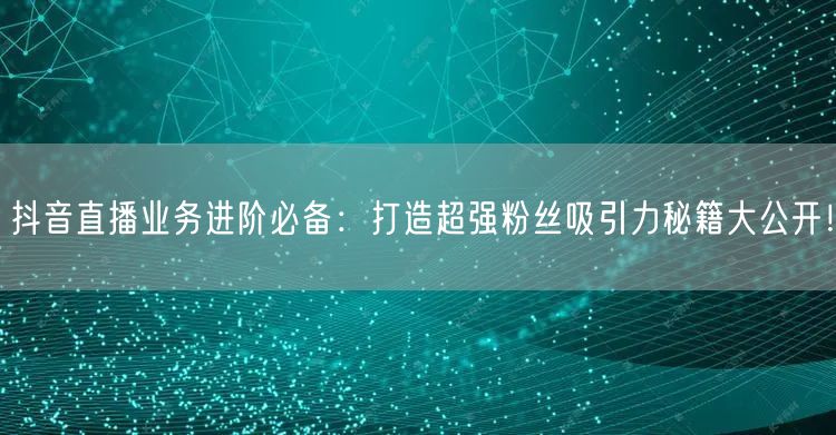 抖音直播业务进阶必备：打造超强粉丝吸引力秘籍大公开！